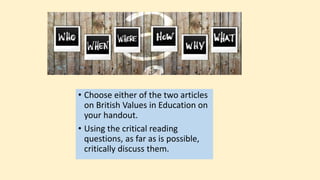 • Choose either of the two articles
on British Values in Education on
your handout.
• Using the critical reading
questions, as far as is possible,
critically discuss them.
 