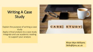 Writing A Case
Study
Explain the purpose of writing a case
study
Apply critical analysis to a case study
Integrate and use academic reading
to support your analysis
Rhian Wyn-Williams
Skills@ljmu.ac.uk
 