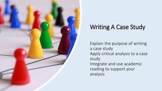 Writing A Case Study
Explain the purpose of writing
a case study
Apply critical analysis to a case
study
Integrate and use academic
reading to support your
analysis
 
