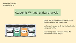 Academic Writing: critical analysis
Explain how to write with critical analysis and
the role it plays in your assignments
Analyse and evaluate levels of critical analysis in
examples of writing
Compose a piece of persuasive writing that
demonstrates critical analysis
Rhian Wyn-Williams
Skills@ljmu.ac.uk
 