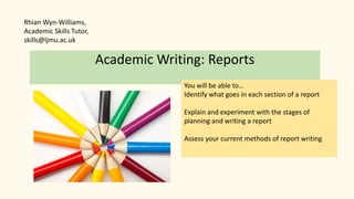 Academic Writing: Reports
You will be able to…
Identify what goes in each section of a report
Explain and experiment with the stages of
planning and writing a report
Assess your current methods of report writing
Rhian Wyn-Williams,
Academic Skills Tutor,
skills@ljmu.ac.uk
 