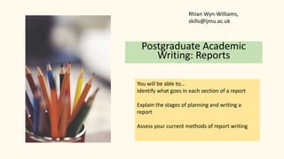 Postgraduate Academic
Writing: Reports
You will be able to…
Identify what goes in each section of a report
Explain the stages of planning and writing a
report
Assess your current methods of report writing
Rhian Wyn-Williams,
skills@ljmu.ac.uk
 