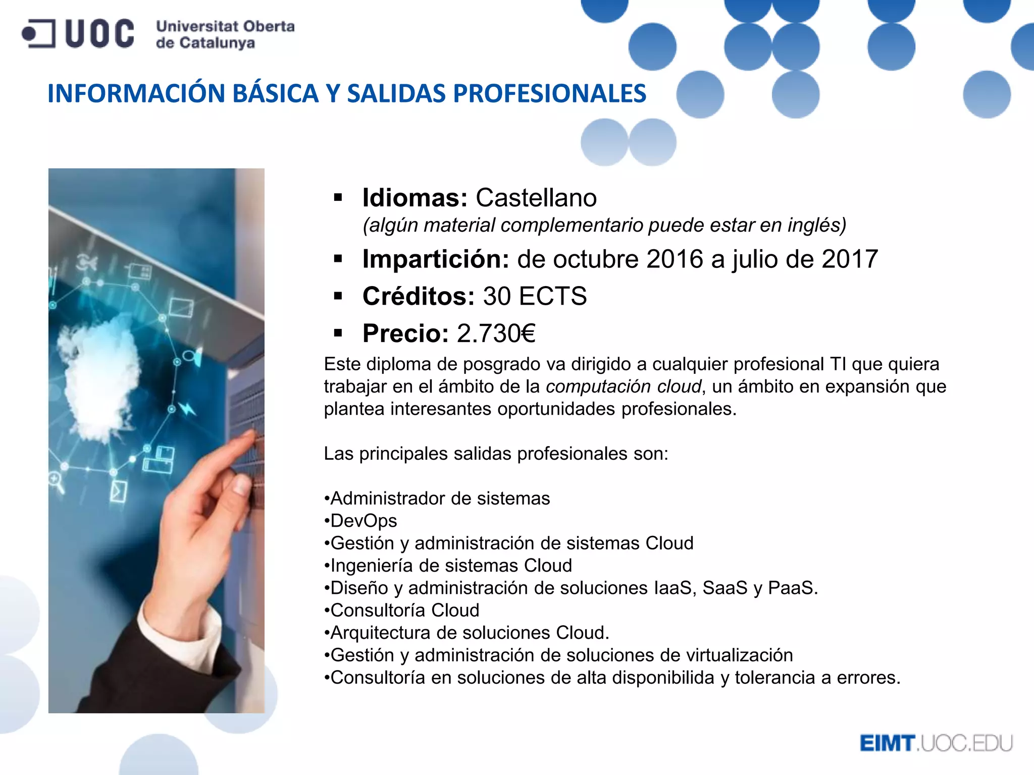 INFORMACIÓN BÁSICA Y SALIDAS PROFESIONALES
Este diploma de posgrado va dirigido a cualquier profesional TI que quiera
trabajar en el ámbito de la computación cloud, un ámbito en expansión que
plantea interesantes oportunidades profesionales.
Las principales salidas profesionales son:
•Administrador de sistemas
•DevOps
•Gestión y administración de sistemas Cloud
•Ingeniería de sistemas Cloud
•Diseño y administración de soluciones IaaS, SaaS y PaaS.
•Consultoría Cloud
•Arquitectura de soluciones Cloud.
•Gestión y administración de soluciones de virtualización
•Consultoría en soluciones de alta disponibilida y tolerancia a errores.
 Idiomas: Castellano
(algún material complementario puede estar en inglés)
 Impartición: de octubre 2016 a julio de 2017
 Créditos: 30 ECTS
 Precio: 2.730€
 