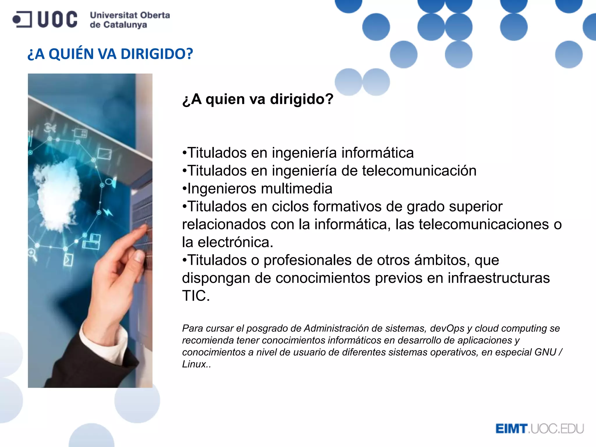 ¿A QUIÉN VA DIRIGIDO?
¿A quien va dirigido?
•Titulados en ingeniería informática
•Titulados en ingeniería de telecomunicación
•Ingenieros multimedia
•Titulados en ciclos formativos de grado superior
relacionados con la informática, las telecomunicaciones o
la electrónica.
•Titulados o profesionales de otros ámbitos, que
dispongan de conocimientos previos en infraestructuras
TIC.
Para cursar el posgrado de Administración de sistemas, devOps y cloud computing se
recomienda tener conocimientos informáticos en desarrollo de aplicaciones y
conocimientos a nivel de usuario de diferentes sistemas operativos, en especial GNU /
Linux..
 