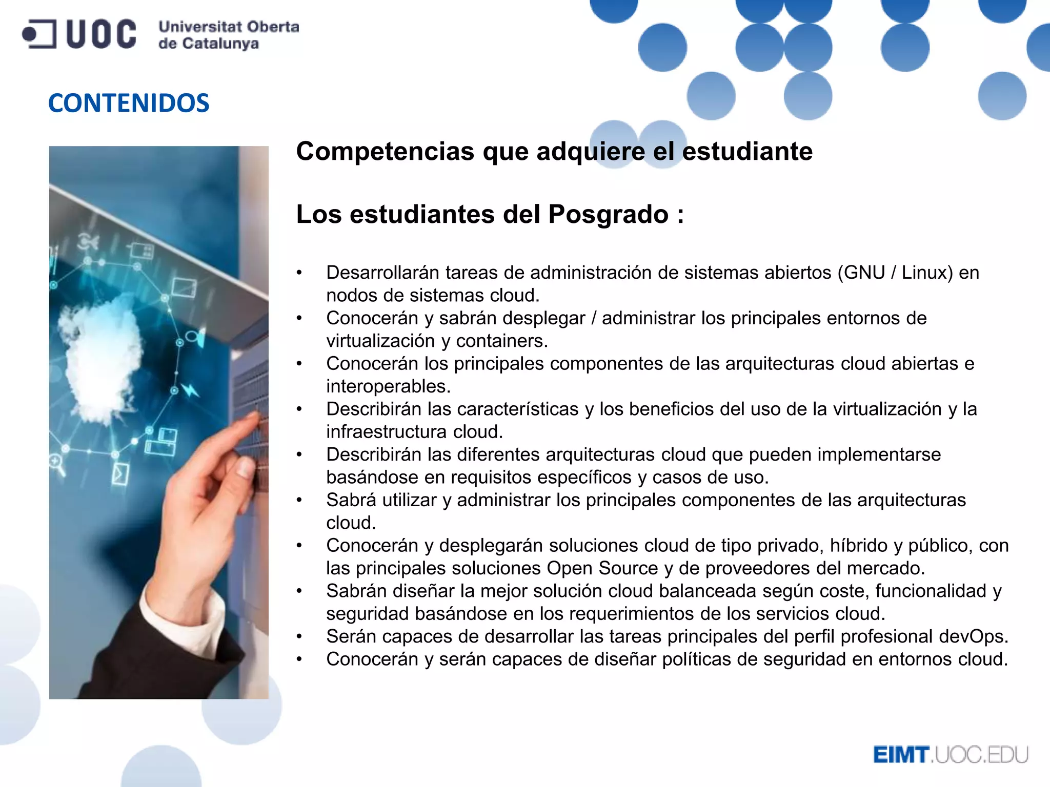 CONTENIDOS
Competencias que adquiere el estudiante
Los estudiantes del Posgrado :
• Desarrollarán tareas de administración de sistemas abiertos (GNU / Linux) en
nodos de sistemas cloud.
• Conocerán y sabrán desplegar / administrar los principales entornos de
virtualización y containers.
• Conocerán los principales componentes de las arquitecturas cloud abiertas e
interoperables.
• Describirán las características y los beneficios del uso de la virtualización y la
infraestructura cloud.
• Describirán las diferentes arquitecturas cloud que pueden implementarse
basándose en requisitos específicos y casos de uso.
• Sabrá utilizar y administrar los principales componentes de las arquitecturas
cloud.
• Conocerán y desplegarán soluciones cloud de tipo privado, híbrido y público, con
las principales soluciones Open Source y de proveedores del mercado.
• Sabrán diseñar la mejor solución cloud balanceada según coste, funcionalidad y
seguridad basándose en los requerimientos de los servicios cloud.
• Serán capaces de desarrollar las tareas principales del perfil profesional devOps.
• Conocerán y serán capaces de diseñar políticas de seguridad en entornos cloud.
 