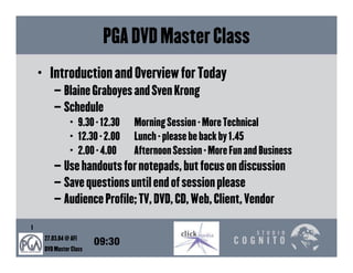 PGA DVD Master Class
    • Introduction and Overview for Today
         – Blaine Graboyes and Sven Krong
         – Schedule
                • 9.30 - 12.30   Morning Session - More Technical
                • 12.30 - 2.00   Lunch - please be back by 1.45
                • 2.00 - 4.00    Afternoon Session - More Fun and Business
         – Use handouts for notepads, but focus on discussion
         – Save questions until end of session please
         – Audience Profile; TV, DVD, CD, Web, Client, Vendor

1
     27.03.04 @ AFI
                        09:30
     DVD Master Class
 