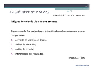 1.4. ANÁLISE DE CICLO DE VIDA
Aula nº 3
10
1. INTRODUÇÃO ÀS QUESTÕES AMBIENTAIS
Estágios do ciclo de vida de um produto
O processo ACV é uma abordagem sistemática faseada composta por quatro
componentes:
PGA (4º ANO) ERNAPGA (4º ANO) ERNA--20112011
componentes:
1. definição de objectivos e âmbito;
2. análise de inventário;
3. análise de impacte;
4. interpretação dos resultados.
(ISO 14040: 1997)
 
