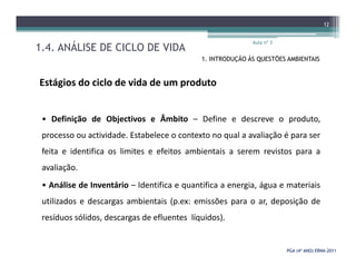 1.4. ANÁLISE DE CICLO DE VIDA
Aula nº 3
12
1. INTRODUÇÃO ÀS QUESTÕES AMBIENTAIS
Estágios do ciclo de vida de um produto
• Definição de Objectivos e Âmbito – Define e descreve o produto,
processo ou actividade. Estabelece o contexto no qual a avaliação é para ser
PGA (4º ANO) ERNAPGA (4º ANO) ERNA--20112011
processo ou actividade. Estabelece o contexto no qual a avaliação é para ser
feita e identifica os limites e efeitos ambientais a serem revistos para a
avaliação.
• Análise de Inventário – Identifica e quantifica a energia, água e materiais
utilizados e descargas ambientais (p.ex: emissões para o ar, deposição de
resíduos sólidos, descargas de efluentes líquidos).
 