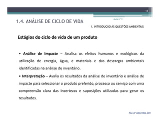 1.4. ANÁLISE DE CICLO DE VIDA
Aula nº 3
13
1. INTRODUÇÃO ÀS QUESTÕES AMBIENTAIS
Estágios do ciclo de vida de um produto
• Análise de Impacte – Analisa os efeitos humanos e ecológicos da
utilização de energia, água, e materiais e das descargas ambientais
PGA (4º ANO) ERNAPGA (4º ANO) ERNA--20112011
utilização de energia, água, e materiais e das descargas ambientais
identificadas na análise de inventário.
• Interpretação – Avalia os resultados da análise de inventário e análise de
impacte para seleccionar o produto preferido, processo ou serviço com uma
compreensão clara das incertezas e suposições utilizadas para gerar os
resultados.
 