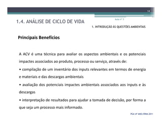 1.4. ANÁLISE DE CICLO DE VIDA
Aula nº 3
14
1. INTRODUÇÃO ÀS QUESTÕES AMBIENTAIS
Principais Benefícios
A ACV é uma técnica para avaliar os aspectos ambientais e os potenciais
impactes associados ao produto, processo ou serviço, através de:
PGA (4º ANO) ERNAPGA (4º ANO) ERNA--20112011
impactes associados ao produto, processo ou serviço, através de:
• compilação de um inventário dos inputs relevantes em termos de energia
e materiais e das descargas ambientais
• avaliação dos potenciais impactes ambientais associados aos inputs e às
descargas
• interpretação de resultados para ajudar a tomada de decisão, por forma a
que seja um processo mais informado.
 