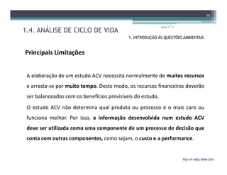 1.4. ANÁLISE DE CICLO DE VIDA
Aula nº 3
15
1. INTRODUÇÃO ÀS QUESTÕES AMBIENTAIS
Principais Limitações
A elaboração de um estudo ACV necessita normalmente de muitos recursos
e arrasta-se por muito tempo. Deste modo, os recursos financeiros deverão
PGA (4º ANO) ERNAPGA (4º ANO) ERNA--20112011
e arrasta-se por muito tempo. Deste modo, os recursos financeiros deverão
ser balanceados com os benefícios previsíveis do estudo.
O estudo ACV não determina qual produto ou processo é o mais caro ou
funciona melhor. Por isso, a informação desenvolvida num estudo ACV
deve ser utilizada como uma componente de um processo de decisão que
conta com outras componentes, como sejam, o custo e a performance.
 