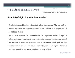 1.4. ANÁLISE DE CICLO DE VIDA
Aula nº 3
16
1. INTRODUÇÃO ÀS QUESTÕES AMBIENTAIS
Fase 1: Definição dos objectivos e âmbito
A definição dos objectivos e âmbito é a fase do processo ACV que define o
método de incluir os impactes ambientais do cliclo de vida no processo da
PGA (4º ANO) ERNAPGA (4º ANO) ERNA--20112011
método de incluir os impactes ambientais do cliclo de vida no processo da
tomada de decisão .
Nesta fase, devem ser determinados os seguintes itens: o tipo de
informação que é necessaria para acrescentar valor ao processo de tomada
de decisão, o nível de precisão que os resultados têm que ter para
acrescentar valor e como devem ser interpretados e apresentados os
resultados por forma a terem significado e serem úteis.
 