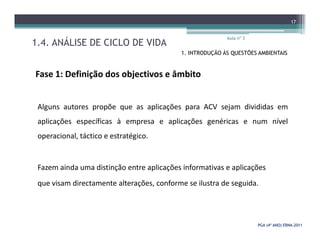 1.4. ANÁLISE DE CICLO DE VIDA
Aula nº 3
17
1. INTRODUÇÃO ÀS QUESTÕES AMBIENTAIS
Fase 1: Definição dos objectivos e âmbito
Alguns autores propõe que as aplicações para ACV sejam divididas em
aplicações específicas à empresa e aplicações genéricas e num nível
PGA (4º ANO) ERNAPGA (4º ANO) ERNA--20112011
aplicações específicas à empresa e aplicações genéricas e num nível
operacional, táctico e estratégico.
Fazem ainda uma distinção entre aplicações informativas e aplicações
que visam directamente alterações, conforme se ilustra de seguida.
 