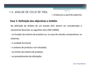 1.4. ANÁLISE DE CICLO DE VIDA
Aula nº 3
19
1. INTRODUÇÃO ÀS QUESTÕES AMBIENTAIS
Fase 1: Definição dos objectivos e âmbito
Na definição de âmbito de um estudo ACV, devem ser considerados e
claramente descritos os seguintes itens (ISO 14040):
• as funções do sistema de produto ou, no caso de estudos comparativos, os
PGA (4º ANO) ERNAPGA (4º ANO) ERNA--20112011
• as funções do sistema de produto ou, no caso de estudos comparativos, os
sistemas;
• a unidade funcional;
• o sistema de produto a ser estudado;
• os limites do sistema de produto;
• os procedimentos de afectação;
 