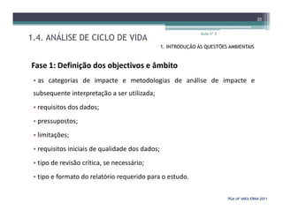 1.4. ANÁLISE DE CICLO DE VIDA
Aula nº 3
20
1. INTRODUÇÃO ÀS QUESTÕES AMBIENTAIS
Fase 1: Definição dos objectivos e âmbito
• as categorias de impacte e metodologias de análise de impacte e
subsequente interpretação a ser utilizada;
• requisitos dos dados;
PGA (4º ANO) ERNAPGA (4º ANO) ERNA--20112011
• requisitos dos dados;
• pressupostos;
• limitações;
• requisitos iniciais de qualidade dos dados;
• tipo de revisão crítica, se necessário;
• tipo e formato do relatório requerido para o estudo.
 