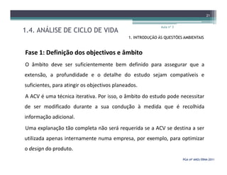 1.4. ANÁLISE DE CICLO DE VIDA
Aula nº 3
21
1. INTRODUÇÃO ÀS QUESTÕES AMBIENTAIS
Fase 1: Definição dos objectivos e âmbito
O âmbito deve ser suficientemente bem definido para assegurar que a
extensão, a profundidade e o detalhe do estudo sejam compatíveis e
suficientes, para atingir os objectivos planeados.
PGA (4º ANO) ERNAPGA (4º ANO) ERNA--20112011
suficientes, para atingir os objectivos planeados.
A ACV é uma técnica iterativa. Por isso, o âmbito do estudo pode necessitar
de ser modificado durante a sua condução à medida que é recolhida
informação adicional.
Uma explanação tão completa não será requerida se a ACV se destina a ser
utilizada apenas internamente numa empresa, por exemplo, para optimizar
o design do produto.
 