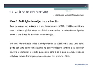1.4. ANÁLISE DE CICLO DE VIDA
Aula nº 3
22
1. INTRODUÇÃO ÀS QUESTÕES AMBIENTAIS
Fase 1: Definição dos objectivos e âmbito
Para descrever um sistema e o seu desempenho, SETAC, (1991) especificam
que o sistema global deve ser dividido em séries de subsistemas ligados
entre si por fluxos de materiais ou de energia.
PGA (4º ANO) ERNAPGA (4º ANO) ERNA--20112011
entre si por fluxos de materiais ou de energia.
Uma vez identificadas todas as componentes do subsistema, cada uma delas
pode ser vista como um sistema no seu verdadeiro sentido e irá receber
energia e materiais e emitir poluentes para o ar e para a água, resíduos
sólidos e outras descargas ambientais além dos produtos úteis.
 