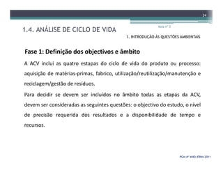 1.4. ANÁLISE DE CICLO DE VIDA
Aula nº 3
24
1. INTRODUÇÃO ÀS QUESTÕES AMBIENTAIS
Fase 1: Definição dos objectivos e âmbito
A ACV inclui as quatro estapas do ciclo de vida do produto ou processo:
aquisição de matérias-primas, fabrico, utilização/reutilização/manutenção e
reciclagem/gestão de resíduos.
PGA (4º ANO) ERNAPGA (4º ANO) ERNA--20112011
reciclagem/gestão de resíduos.
Para decidir se devem ser incluídos no âmbito todas as etapas da ACV,
devem ser consideradas as seguintes questões: o objectivo do estudo, o nível
de precisão requerida dos resultados e a disponibilidade de tempo e
recursos.
 