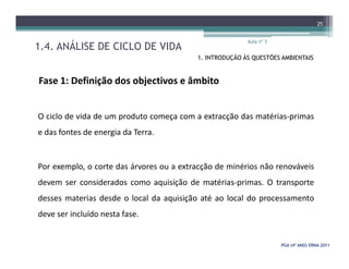 1.4. ANÁLISE DE CICLO DE VIDA
Aula nº 3
25
1. INTRODUÇÃO ÀS QUESTÕES AMBIENTAIS
Fase 1: Definição dos objectivos e âmbito
O ciclo de vida de um produto começa com a extracção das matérias-primas
e das fontes de energia da Terra.
PGA (4º ANO) ERNAPGA (4º ANO) ERNA--20112011
e das fontes de energia da Terra.
Por exemplo, o corte das árvores ou a extracção de minérios não renováveis
devem ser considerados como aquisição de matérias-primas. O transporte
desses materias desde o local da aquisição até ao local do processamento
deve ser incluído nesta fase.
 