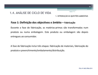 1.4. ANÁLISE DE CICLO DE VIDA
Aula nº 3
26
1. INTRODUÇÃO ÀS QUESTÕES AMBIENTAIS
Fase 1: Definição dos objectivos e âmbito – Fabricação
Durante a fase de fabricação, as matérias-primas são transformadas num
produto ou numa embalagem. Este produto ou embalagem são depois
entregues ao consumidor.
PGA (4º ANO) ERNAPGA (4º ANO) ERNA--20112011
entregues ao consumidor.
A fase de fabricação inclui três etapas: fabricação de materiais, fabricação do
produto e preenchimento/embalamento/distribuição.
 