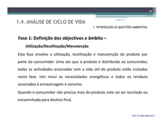 1.4. ANÁLISE DE CICLO DE VIDA
Aula nº 3
28
1. INTRODUÇÃO ÀS QUESTÕES AMBIENTAIS
Fase 1: Definição dos objectivos e âmbito –
Utilização/Reutilização/Manutenção
Esta fase envolve a utilização, reutilização e manutenção do produto por
parte do consumidor. Uma vez que o produto é distribuído ao consumidor,
PGA (4º ANO) ERNAPGA (4º ANO) ERNA--20112011
parte do consumidor. Uma vez que o produto é distribuído ao consumidor,
todas as actividades associadas com a vida útil do produto estão incluidas
nesta fase. Isto inclui as necessidades energéticas e todos os resíduos
associados à armazenagem e conumo.
Quando o consumidor não precisa mais do produto, este vai ser reciclado ou
encaminhado para destino final.
 