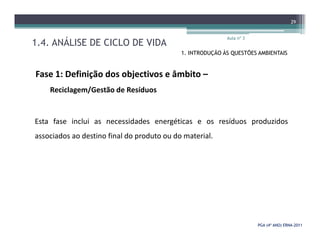 1.4. ANÁLISE DE CICLO DE VIDA
Aula nº 3
29
1. INTRODUÇÃO ÀS QUESTÕES AMBIENTAIS
Fase 1: Definição dos objectivos e âmbito –
Reciclagem/Gestão de Resíduos
Esta fase inclui as necessidades energéticas e os resíduos produzidos
PGA (4º ANO) ERNAPGA (4º ANO) ERNA--20112011
Esta fase inclui as necessidades energéticas e os resíduos produzidos
associados ao destino final do produto ou do material.
 