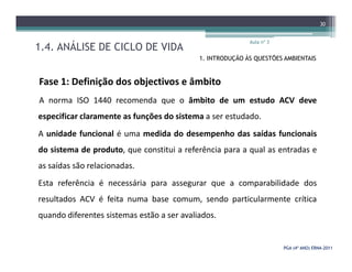 1.4. ANÁLISE DE CICLO DE VIDA
Aula nº 3
30
1. INTRODUÇÃO ÀS QUESTÕES AMBIENTAIS
Fase 1: Definição dos objectivos e âmbito
A norma ISO 1440 recomenda que o âmbito de um estudo ACV deve
especificar claramente as funções do sistema a ser estudado.
A unidade funcional é uma medida do desempenho das saídas funcionais
PGA (4º ANO) ERNAPGA (4º ANO) ERNA--20112011
A unidade funcional é uma medida do desempenho das saídas funcionais
do sistema de produto, que constitui a referência para a qual as entradas e
as saídas são relacionadas.
Esta referência é necessária para assegurar que a comparabilidade dos
resultados ACV é feita numa base comum, sendo particularmente crítica
quando diferentes sistemas estão a ser avaliados.
 