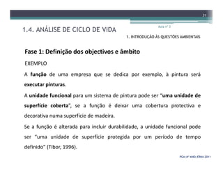 1.4. ANÁLISE DE CICLO DE VIDA
Aula nº 3
31
1. INTRODUÇÃO ÀS QUESTÕES AMBIENTAIS
Fase 1: Definição dos objectivos e âmbito
EXEMPLO
A função de uma empresa que se dedica por exemplo, à pintura será
executar pinturas.
PGA (4º ANO) ERNAPGA (4º ANO) ERNA--20112011
executar pinturas.
A unidade funcional para um sistema de pintura pode ser “uma unidade de
superfície coberta”, se a função é deixar uma cobertura protectiva e
decorativa numa superfície de madeira.
Se a função é alterada para incluir durabilidade, a unidade funcional pode
ser “uma unidade de superfície protegida por um período de tempo
definido” (Tibor, 1996).
 