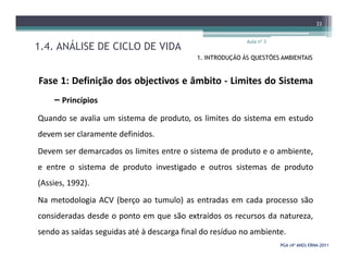1.4. ANÁLISE DE CICLO DE VIDA
Aula nº 3
33
1. INTRODUÇÃO ÀS QUESTÕES AMBIENTAIS
Fase 1: Definição dos objectivos e âmbito - Limites do Sistema
– Princípios
Quando se avalia um sistema de produto, os limites do sistema em estudo
devem ser claramente definidos.
PGA (4º ANO) ERNAPGA (4º ANO) ERNA--20112011
devem ser claramente definidos.
Devem ser demarcados os limites entre o sistema de produto e o ambiente,
e entre o sistema de produto investigado e outros sistemas de produto
(Assies, 1992).
Na metodologia ACV (berço ao tumulo) as entradas em cada processo são
consideradas desde o ponto em que são extraídos os recursos da natureza,
sendo as saídas seguidas até à descarga final do resíduo no ambiente.
 