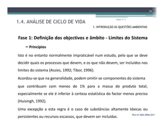 1.4. ANÁLISE DE CICLO DE VIDA
Aula nº 3
34
1. INTRODUÇÃO ÀS QUESTÕES AMBIENTAIS
Fase 1: Definição dos objectivos e âmbito - Limites do Sistema
– Princípios
Isto é no entanto normalmente impraticável num estudo, pelo que se deve
decidir quais os processos que devem, e os que não devem, ser incluídos nos
PGA (4º ANO) ERNAPGA (4º ANO) ERNA--20112011
decidir quais os processos que devem, e os que não devem, ser incluídos nos
limites do sistema (Assies, 1992; Tibor, 1996).
Acordou-se que na generalidade, podem omitir-se componentes do sistema
que contribuam com menos de 1% para a massa do produto total,
especialmente se ele é inferior à certeza estatística do factor menos preciso
(Huisingh, 1992).
Uma excepção a esta regra é o caso de substâncias altamente tóxicas ou
persistentes ou recursos escassos, que devem ser incluídas.
 