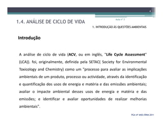 1.4. ANÁLISE DE CICLO DE VIDA
Aula nº 3
4
1. INTRODUÇÃO ÀS QUESTÕES AMBIENTAIS
Introdução
A análise de ciclo de vida (ACV, ou em inglês, "Life Cycle Assessment"
(LCA)). foi, originalmente, definida pela SETAC( Society for Environmental
PGA (4º ANO) ERNAPGA (4º ANO) ERNA--20112011
(LCA)). foi, originalmente, definida pela SETAC( Society for Environmental
Toxicology and Chemistry) como um "processo para avaliar as implicações
ambientais de um produto, processo ou actividade, através da identificação
e quantificação dos usos de energia e matéria e das emissões ambientais;
avaliar o impacte ambiental desses usos de energia e matéria e das
emissões; e identificar e avaliar oportunidades de realizar melhorias
ambientais".
 