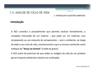 1.4. ANÁLISE DE CICLO DE VIDA
Aula nº 3
6
1. INTRODUÇÃO ÀS QUESTÕES AMBIENTAIS
Introdução
A ACV constitui o procedimento que permite analisar formalmente, a
complexa interacção de um sistema – que pode ser um material, uma
PGA (4º ANO) ERNAPGA (4º ANO) ERNA--20112011
complexa interacção de um sistema – que pode ser um material, uma
componente ou um conjunto de componentes – com o ambiente, ao longo
de todo o seu ciclo de vida, caracterizando o que se tornou conhecido como
enfoque do "berço ao túmulo" (cradle-to-grave).
A ACV parte da premissa de que todos os estágios da vida de um produto
geram impacte ambiental e devem ser analisados.
 