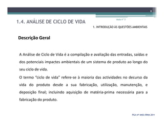 1.4. ANÁLISE DE CICLO DE VIDA
Aula nº 3
8
1. INTRODUÇÃO ÀS QUESTÕES AMBIENTAIS
Descrição Geral
A Análise de Ciclo de Vida é a compilação e avaliação das entradas, saídas e
dos potenciais impactes ambientais de um sistema de produto ao longo do
PGA (4º ANO) ERNAPGA (4º ANO) ERNA--20112011
dos potenciais impactes ambientais de um sistema de produto ao longo do
seu ciclo de vida.
O termo “ciclo de vida” refere-se à maioria das actividades no decurso da
vida do produto desde a sua fabricação, utilização, manutenção, e
deposição final; incluindo aquisição de matéria-prima necessária para a
fabricação do produto.
 