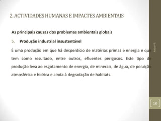 2.ACTIVIDADESHUMANASEIMPACTESAMBIENTAIS
As principais causas dos problemas ambientais globais
5. Produção industrial insustentável
É uma produção em que há desperdício de matérias primas e energia e que
tem como resultado, entre outros, efluentes perigosos. Este tipo de
produção leva ao esgotamento de energia, de minerais, de água, de poluição
atmosférica e hídrica e ainda à degradação de habitats.
Aulanº5
10
 