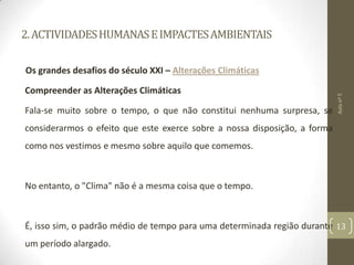 2.ACTIVIDADESHUMANASEIMPACTESAMBIENTAIS
Os grandes desafios do século XXI – Alterações Climáticas
Compreender as Alterações Climáticas
Fala-se muito sobre o tempo, o que não constitui nenhuma surpresa, se
considerarmos o efeito que este exerce sobre a nossa disposição, a forma
como nos vestimos e mesmo sobre aquilo que comemos.
No entanto, o "Clima" não é a mesma coisa que o tempo.
É, isso sim, o padrão médio de tempo para uma determinada região durante
um período alargado.
Aulanº5
13
 