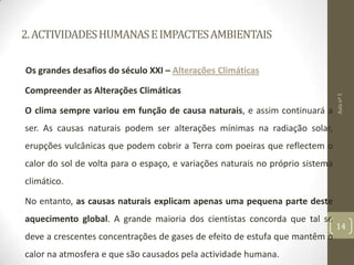 2.ACTIVIDADESHUMANASEIMPACTESAMBIENTAIS
Os grandes desafios do século XXI – Alterações Climáticas
Compreender as Alterações Climáticas
O clima sempre variou em função de causa naturais, e assim continuará a
ser. As causas naturais podem ser alterações mínimas na radiação solar,
erupções vulcânicas que podem cobrir a Terra com poeiras que reflectem o
calor do sol de volta para o espaço, e variações naturais no próprio sistema
climático.
No entanto, as causas naturais explicam apenas uma pequena parte deste
aquecimento global. A grande maioria dos cientistas concorda que tal se
deve a crescentes concentrações de gases de efeito de estufa que mantêm o
calor na atmosfera e que são causados pela actividade humana.
Aulanº5
14
 