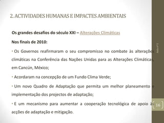 2.ACTIVIDADESHUMANASEIMPACTESAMBIENTAIS
Os grandes desafios do século XXI – Alterações Climáticas
Nos finais de 2010:
• Os Governos reafirmaram o seu compromisso no combate às alterações
climáticas na Conferência das Nações Unidas para as Alterações Climáticas,
em Cancún, México;
• Acordaram na concepção de um Fundo Clima Verde;
• Um novo Quadro de Adaptação que permita um melhor planeamento e
implementação dos projectos de adaptação;
• E um mecanismo para aumentar a cooperação tecnológica de apoio às
acções de adaptação e mitigação.
Aulanº5
16
 
