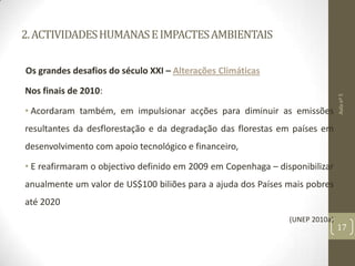 2.ACTIVIDADESHUMANASEIMPACTESAMBIENTAIS
Os grandes desafios do século XXI – Alterações Climáticas
Nos finais de 2010:
• Acordaram também, em impulsionar acções para diminuir as emissões
resultantes da desflorestação e da degradação das florestas em países em
desenvolvimento com apoio tecnológico e financeiro,
• E reafirmaram o objectivo definido em 2009 em Copenhaga – disponibilizar
anualmente um valor de US$100 biliões para a ajuda dos Países mais pobres
até 2020
(UNEP 2010a)
Aulanº5
17
 