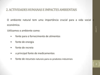 2.ACTIVIDADESHUMANASEIMPACTESAMBIENTAIS
O ambiente natural tem uma importância crucial para a vida social e
económica.
Utilizamos o ambiente como:
• fonte para o fornecimento de alimentos
• fonte de energia
• fonte de recreio
• a principal fonte de medicamentos
• fonte de recursos naturais para os produtos industriais
Aulanº5
2
 