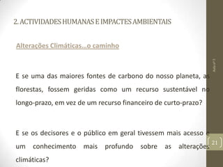2.ACTIVIDADESHUMANASEIMPACTESAMBIENTAIS
Alterações Climáticas…o caminho
E se uma das maiores fontes de carbono do nosso planeta, as
florestas, fossem geridas como um recurso sustentável no
longo-prazo, em vez de um recurso financeiro de curto-prazo?
E se os decisores e o público em geral tivessem mais acesso e
um conhecimento mais profundo sobre as alterações
climáticas?
Aulanº5
21
 
