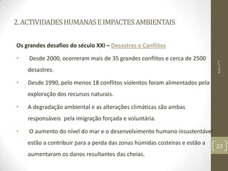 2.ACTIVIDADESHUMANASEIMPACTESAMBIENTAIS
Os grandes desafios do século XXI – Desastres e Conflitos
• Desde 2000, ocorreram mais de 35 grandes conflitos e cerca de 2500
desastres.
• Desde 1990, pelo menos 18 conflitos violentos foram alimentados pela
exploração dos recursos naturais.
• A degradação ambiental e as alterações climáticas são ambas
responsáveis pela imigração forçada e voluntária.
• O aumento do nível do mar e o desenvolvimento humano insustentável
estão a contribuir para a perda das zonas húmidas costeiras e estão a
aumentaram os danos resultantes das cheias.
Aulanº5
23
 