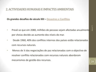 2.ACTIVIDADESHUMANASEIMPACTESAMBIENTAIS
Os grandes desafios do século XXI – Desastres e Conflitos
• Prevê-se que em 2080, milhões de pessoas sejam afectadas anualmente
por cheias devido ao aumento dos níveis do mar.
• Desde 1960, 40% dos conflitos internos dos países estão relacionados
com recursos naturais.
• Menos de ¼ das negociações de paz relacionadas com o objectivo de
resolver conflito relacionados com recursos naturais abordaram
mecanismos de gestão dos recursos.
Aulanº5
24
 