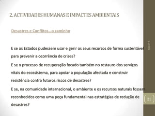 2.ACTIVIDADESHUMANASEIMPACTESAMBIENTAIS
Desastres e Conflitos…o caminho
E se os Estados pudessem usar e gerir os seus recursos de forma sustentável
para prevenir a ocorrência de crises?
E se o processo de recuperação focado também no restauro dos serviços
vitais do ecossistema, para apoiar a população afectada e construir
resistência contra futuros riscos de desastres?
E se, na comunidade internacional, o ambiente e os recursos naturais fossem
reconhecidos como uma peça fundamental nas estratégias de redução de
desastres?
Aulanº5
25
 