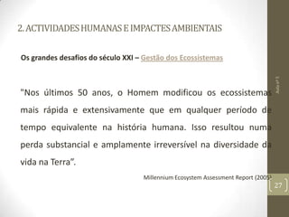 2.ACTIVIDADESHUMANASEIMPACTESAMBIENTAIS
Os grandes desafios do século XXI – Gestão dos Ecossistemas
"Nos últimos 50 anos, o Homem modificou os ecossistemas
mais rápida e extensivamente que em qualquer período de
tempo equivalente na história humana. Isso resultou numa
perda substancial e amplamente irreversível na diversidade da
vida na Terra”.
Millennium Ecosystem Assessment Report (2005)
Aulanº5
27
 