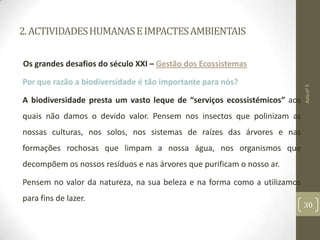 2.ACTIVIDADESHUMANASEIMPACTESAMBIENTAIS
Os grandes desafios do século XXI – Gestão dos Ecossistemas
Por que razão a biodiversidade é tão importante para nós?
A biodiversidade presta um vasto leque de “serviços ecossistémicos” aos
quais não damos o devido valor. Pensem nos insectos que polinizam as
nossas culturas, nos solos, nos sistemas de raízes das árvores e nas
formações rochosas que limpam a nossa água, nos organismos que
decompõem os nossos resíduos e nas árvores que purificam o nosso ar.
Pensem no valor da natureza, na sua beleza e na forma como a utilizamos
para fins de lazer.
Aulanº5
30
 