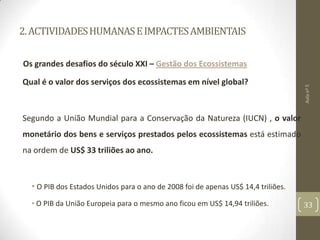 2.ACTIVIDADESHUMANASEIMPACTESAMBIENTAIS
Os grandes desafios do século XXI – Gestão dos Ecossistemas
Qual é o valor dos serviços dos ecossistemas em nível global?
Segundo a União Mundial para a Conservação da Natureza (IUCN) , o valor
monetário dos bens e serviços prestados pelos ecossistemas está estimado
na ordem de US$ 33 triliões ao ano.
• O PIB dos Estados Unidos para o ano de 2008 foi de apenas US$ 14,4 triliões.
• O PIB da União Europeia para o mesmo ano ficou em US$ 14,94 triliões.
Aulanº5
33
 