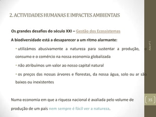 2.ACTIVIDADESHUMANASEIMPACTESAMBIENTAIS
Os grandes desafios do século XXI – Gestão dos Ecossistemas
A biodiversidade está a desaparecer a um ritmo alarmante:
• utilizámos abusivamente a natureza para sustentar a produção, o
consumo e o comércio na nossa economia globalizada
• não atribuímos um valor ao nosso capital natural
• os preços das nossas árvores e florestas, da nossa água, solo ou ar são
baixos ou inexistentes
Numa economia em que a riqueza nacional é avaliada pelo volume de
produção de um país nem sempre é fácil ver a natureza.
Aulanº5
35
 