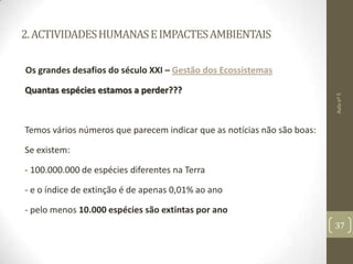 2.ACTIVIDADESHUMANASEIMPACTESAMBIENTAIS
Os grandes desafios do século XXI – Gestão dos Ecossistemas
Quantas espécies estamos a perder???
Temos vários números que parecem indicar que as notícias não são boas:
Se existem:
- 100.000.000 de espécies diferentes na Terra
- e o índice de extinção é de apenas 0,01% ao ano
- pelo menos 10.000 espécies são extintas por ano
Aulanº5
37
 