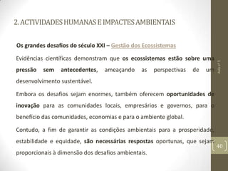 2.ACTIVIDADESHUMANASEIMPACTESAMBIENTAIS
Os grandes desafios do século XXI – Gestão dos Ecossistemas
Evidências científicas demonstram que os ecossistemas estão sobre uma
pressão sem antecedentes, ameaçando as perspectivas de um
desenvolvimento sustentável.
Embora os desafios sejam enormes, também oferecem oportunidades de
inovação para as comunidades locais, empresários e governos, para o
benefício das comunidades, economias e para o ambiente global.
Contudo, a fim de garantir as condições ambientais para a prosperidade,
estabilidade e equidade, são necessárias respostas oportunas, que sejam
proporcionais à dimensão dos desafios ambientais.
Aulanº5
40
 