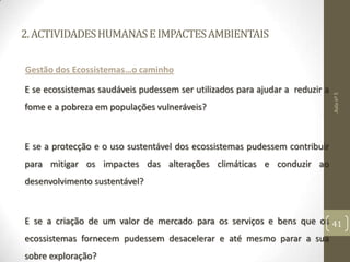 2.ACTIVIDADESHUMANASEIMPACTESAMBIENTAIS
Gestão dos Ecossistemas…o caminho
E se ecossistemas saudáveis pudessem ser utilizados para ajudar a reduzir a
fome e a pobreza em populações vulneráveis?
E se a protecção e o uso sustentável dos ecossistemas pudessem contribuir
para mitigar os impactes das alterações climáticas e conduzir ao
desenvolvimento sustentável?
E se a criação de um valor de mercado para os serviços e bens que os
ecossistemas fornecem pudessem desacelerar e até mesmo parar a sua
sobre exploração?
Aulanº5
41
 